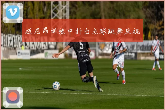 迈尼昂训练中扑出点球跳舞庆祝